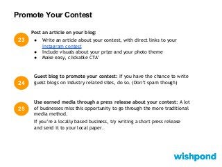 Promote Your Contest
23
24
Guest blog to promote your contest: If you have the chance to write
guest blogs on industry related sites, do so. (Don’t spam though)
Post an article on your blog:
● Write an article about your contest, with direct links to your
Instagram contest
● Include visuals about your prize and your photo theme
● Make easy, clickable CTA’
25
Use earned media through a press release about your contest: A lot
of businesses miss this opportunity to go through the more traditional
media method.
If you’re a locally based business, try writing a short press release
and send it to your local paper.
 