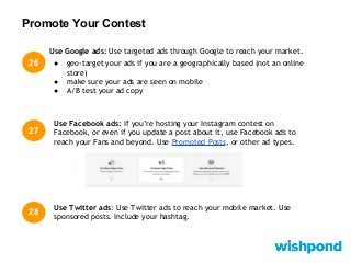 Promote Your Contest
26
27
Use Twitter ads: Use Twitter ads to reach your mobile market. Use
sponsored posts. Include your hashtag.
Use Google ads: Use targeted ads through Google to reach your market.
● geo-target your ads if you are a geographically based (not an online
store)
● make sure your ads are seen on mobile
● A/B test your ad copy
28
Use Facebook ads: If you’re hosting your Instagram contest on
Facebook, or even if you update a post about it, use Facebook ads to
reach your Fans and beyond. Use Promoted Posts, or other ad types.
 