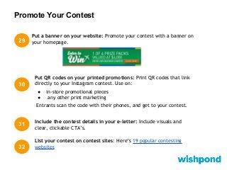 Promote Your Contest
29
30
Put QR codes on your printed promotions: Print QR codes that link
directly to your Instagram contest. Use on:
● in-store promotional pieces
● any other print marketing
Entrants scan the code with their phones, and get to your contest.
Put a banner on your website: Promote your contest with a banner on
your homepage.
31 Include the contest details in your e-letter: Include visuals and
clear, clickable CTA’s.
32
List your contest on contest sites: Here’s 19 popular contesting
websites
 
