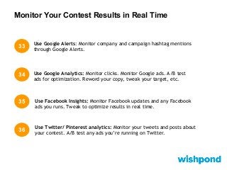Monitor Your Contest Results in Real Time
33
34 Use Google Analytics: Monitor clicks. Monitor Google ads. A/B test
ads for optimization. Reword your copy, tweak your target, etc.
Use Google Alerts: Monitor company and campaign hashtag mentions
through Google Alerts.
35 Use Facebook Insights: Monitor Facebook updates and any Facebook
ads you runs. Tweak to optimize results in real time.
36
Use Twitter/ Pinterest analytics: Monitor your tweets and posts about
your contest. A/B test any ads you’re running on Twitter.
 