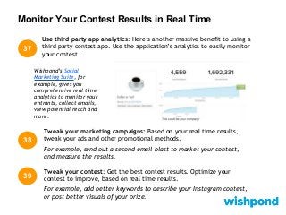 Monitor Your Contest Results in Real Time
38
Tweak your marketing campaigns: Based on your real time results,
tweak your ads and other promotional methods.
For example, send out a second email blast to market your contest,
and measure the results.
39
Tweak your contest: Get the best contest results. Optimize your
contest to improve, based on real time results.
For example, add better keywords to describe your Instagram contest,
or post better visuals of your prize.
Use third party app analytics: Here’s another massive benefit to using a
third party contest app. Use the application’s analytics to easily monitor
your contest.
37
Wishpond’s Social
Marketing Suite, for
example, gives you
comprehensive real time
analytics to monitor your
entrants, collect emails,
view potential reach and
more.
 