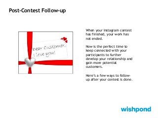 Post-Contest Follow-up
When your Instagram contest
has finished, your work has
not ended.
Now is the perfect time to
keep connected with your
participants to further
develop your relationship and
gain more potential
customers.
Here’s a few ways to follow-
up after your contest is done.
 