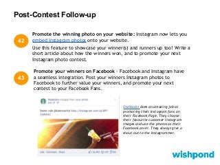Post-Contest Follow-up
43
Promote your winners on Facebook - Facebook and Instagram have
a seamless integration. Post your winners Instagram photos to
Facebook to further value your winners, and promote your next
contest to your Facebook Fans.
Promote the winning photo on your website: Instagram now lets you
embed Instagram photos onto your website.
Use this feature to showcase your winner(s) and runners up too! Write a
short article about how the winners won, and to promote your next
Instagram photo contest.
42
Starbucks does an amazing job at
promoting their Instagram fans on
their Facebook Page. They choose
their favourite customer Instagram
images and use the photos as their
Facebook cover. They always give a
shout out to the Instagrammer.
 