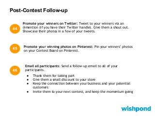 Post-Contest Follow-up
45
Promote your winning photos on Pinterest: Pin your winners’ photos
on your Contest Board on Pinterest.
46
Promote your winners on Twitter: Tweet to your winners via an
@mention (if you have their Twitter handle). Give them a shout out.
Showcase their photos in a few of your tweets.
44
Email all participants: Send a follow-up email to all of your
participants.
● Thank them for taking part
● Give them a small discount to your store
● Keep the connection between your business and your potential
customers
● Invite them to your next contest, and keep the momentum going
 