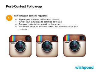 Post-Contest Follow-up
Run Instagram contests regularly:
● Repeat your contests, with varied themes.
● Tweak your campaigns to optimize as you go.
● Run your contests every week on Instagram.
● This builds habits in your consumers, and momentum for your
contests.
47
 