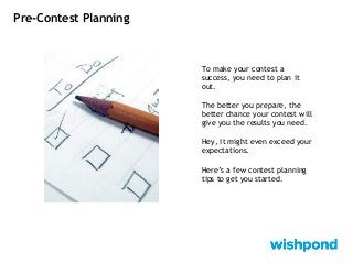 Pre-Contest Planning
To make your contest a
success, you need to plan it
out.
The better you prepare, the
better chance your contest will
give you the results you need.
Hey, it might even exceed your
expectations.
Here’s a few contest planning
tips to get you started.
 