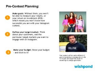 Pre-Contest Planning:
1
Make goals: Without them, you won’t
be able to measure your results, or
your return on investment (ROI) -
which means you won’t know how
successful you are with your Instagram
contest.
Define your target market: Think
about your customers, and the
particular target markets you want to
engage with on Instagram.
2
Make your budget: Know your budget
- and stick to it!3
Your contest will be vastly different if
you’re marketing to teenage girls in the
13-15 year old range than if you’re
marketing to college aged males.
 