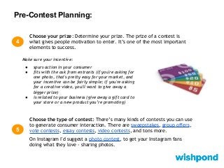 Pre-Contest Planning:
4
Choose your prize: Determine your prize. The prize of a contest is
what gives people motivation to enter. It’s one of the most important
elements to success.
Choose the type of contest: There’s many kinds of contests you can use
to generate consumer interaction. There are sweepstakes, group offers,
vote contests, essay contests, video contests, and tons more.
On Instagram I'd suggest a photo contest, to get your Instagram fans
doing what they love - sharing photos.
5
Make sure your incentive:
● spurs action in your consumer
● fits with the ask from entrants (if you're asking for
one photo, that's pretty easy for your market, and
your incentive can be fairly simple; if you're asking
for a creative video, you'll want to give away a
bigger prize)
● is related to your business (give away a gift card to
your store or a new product you’re promoting)
 