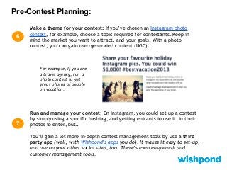 Pre-Contest Planning:
6
Run and manage your contest: On Instagram, you could set up a contest
by simply using a specific hashtag, and getting entrants to use it in their
photos to enter, but…
You’ll gain a lot more in-depth contest management tools by use a third
party app (well, with Wishpond’s apps you do). It makes it easy to set-up,
and use on your other social sites, too. There’s even easy email and
customer management tools.
7
For example, If you are
a travel agency, run a
photo contest to get
great photos of people
on vacation.
Make a theme for your contest: If you’ve chosen an Instagram photo
contest, for example, choose a topic required for contestants. Keep in
mind the market you want to attract, and your goals. With a photo
contest, you can gain user-generated content (UGC).
 