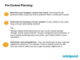 Pre-Contest Planning:
8
Determine your Instagram contest time frame: How long will your
contest be? Does it give you time to promote? Does it create quick action?
Determine rules and guidelines - Yup, you need to get all your rules and
regulations sorted out. For example, if you’re looking to use the UGC
later you need to make sure you’ve got the proper legalize for it.
10
Determine the frequency of your contests: If your contest is one week
long, will you make weekly contests?
Tip:
Weekly contests build momentum for you, as the contest spreads
through “online word-of-mouth” via your contestants social networks. If
you’re giving something away every week, you’ll build a habit in your
consumers.
9
 