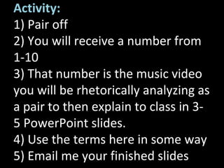 Activity:
1) Pair off
2) You will receive a number from
1-10
3) That number is the music video
you will be rhetorically analyzing as
a pair to then explain to class in 3-
5 PowerPoint slides.
4) Use the terms here in some way
5) Email me your finished slides
 