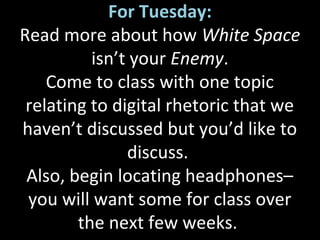 For Tuesday:
Read more about how White Space
isn’t your Enemy.
Come to class with one topic
relating to digital rhetoric that we
haven’t discussed but you’d like to
discuss.
Also, begin locating headphones–
you will want some for class over
the next few weeks.
 