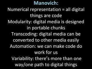 Manovich:
Numerical representation = all digital
things are code
Modularity: digital media is designed
in portable chunks
Transcoding: digital media can be
converted to other media easily
Automation: we can make code do
work for us
Variability: there’s more than one
way/one path to digital things
 