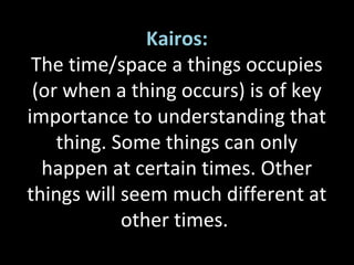 Kairos:
The time/space a things occupies
(or when a thing occurs) is of key
importance to understanding that
thing. Some things can only
happen at certain times. Other
things will seem much different at
other times.
 