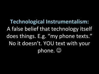 Technological Instrumentalism:
A false belief that technology itself
does things. E.g. “my phone texts.”
No it doesn’t. YOU text with your
phone. 
 