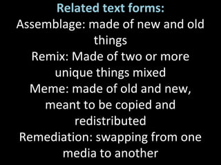 Related text forms:
Assemblage: made of new and old
things
Remix: Made of two or more
unique things mixed
Meme: made of old and new,
meant to be copied and
redistributed
Remediation: swapping from one
media to another
 