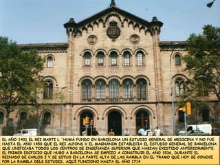 EL AÑO 1401 EL REI MARTI L ´HUMÀ FUNDO EN BARCELONA UN ESTUDIO GENERAL DE MEDICINA Y NO FUE HASTA EL AÑO 1450 QUE EL REI ALFONS V EL MAGNÀNIM ESTABLECIA EL ESTUDIO GENERAL DE BARCELONA QUE UNIFICABA TODOS LOS CENTROS DE ENSEÑANZA SUPERIOR QUE HABIAN EXISTIDO ANTERIORMENTE. EL PRIMER EDIFICIO QUE HUBO A BARCELONA SE EMPEZO A CONSTRUIR EL AÑO 1536, DURANTE EL REINADO DE CARLOS I Y SE SITUO EN LA PARTE ALTA DE LAS RAMBLA EN EL TRAMO QUE HOY SE CONOCE POR LA RAMBLA DELS ESTUDIS. AQUÍ FUNCIONO HASTA EL AÑO 1714 