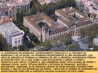 LA UNIVERSIDAD DE BARCELONA, ESTRECHAMENTE VINCULADA A LA HISTORIA DE BARCELONA Y DE CATALUÑA, HA CELEBRADO RECIENTEMENTE SU 555 ANIVERSARIO. LOS AÑOS DE SERVICIO LE OTORGAN LA HERENCIA DE SER LA PRINCIPAL UNIVERSIDAD PÚBLICA DE NUESTRO PAÍS. ES LA QUE ACOGE A MÁS ESTUDIANTES Y OFRECE LA OFERTA FORMATIVA MÁS AMPLIA Y COMPLETA, QUE COMPRENDE DESDE TITULACIONES DE PRIMER Y SEGUNDO CICLOS, HASTA TÍTULOS PROPIOS Y ESTUDIOS DE POSGRADO, MÁSTERS Y DOCTORADOS. ASIMISMO, ES EL PRINCIPAL CENTRO DE INVESTIGACIÓN UNIVERSITARIO ESPAÑOL Y UNO DE LOS PRINCIPALES DE EUROPA, TANTO POR EL NÚMERO DE PROGRAMAS DE INVESTIGACIÓN COMO POR LA EXCELENTE CALIDAD ALCANZADA EN ESTE CAMPO.