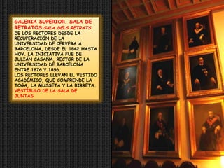 GALERIA SUPERIOR. SALA DE RETRATOSSALA DELS RETRATS  DE LOS RECTORES DESDE LA RECUPERACIÓN DE LA UNIVERSIDAD DE CERVERA A BARCELONA, DESDE EL 1842 HASTA HOY. LA INICIATIVA FUE DE JULIÁN CASAÑA, RECTOR DE LA UNIVERSIDAD DE BARCELONA ENTRE 1876 Y 1896.LOS RECTORES LLEVAN EL VESTIDO ACADÉMICO, QUE COMPRENDE LA TOGA, LA MUSSETA Y LA BIRRETA.VESTÍBULO DE LA SALA DE JUNTAS