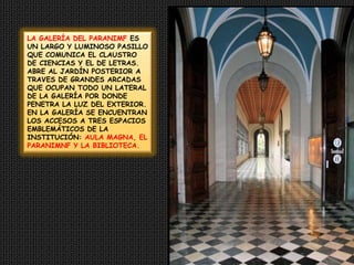 LA GALERÍA DEL PARANIMF ES UN LARGO Y LUMINOSO PASILLO QUE COMUNICA EL CLAUSTRO DE CIENCIAS Y EL DE LETRAS. ABRE AL JARDÍN POSTERIOR A TRAVES DE GRANDES ARCADAS QUE OCUPAN TODO UN LATERAL DE LA GALERÍA POR DONDE PENETRA LA LUZ DEL EXTERIOR. EN LA GALERÍA SE ENCUENTRAN LOS ACCESOS A TRES ESPACIOS EMBLEMÁTICOS DE LA INSTITUCIÓN: AULA MAGNA, EL PARANIMNF Y LA BIBLIOTECA.