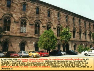 A PARTIR DEL 1714 (CATALUNYA PERDIO SU SOBERANIA EN LA GUERRA DE SUCESIÓN ESPAÑOLA) EL REY FELIPE V, A TRAVÉS DEL DECRET DE NOVA PLANTA, ORDENABA EL TRASLADO DE LAS FACULTADES DE FILOSOFIA, CANONS I LLEIS. A LA UNIVERSIDAD DE CERVERA QUE ESTUVO EN ACTIVO HASTA EL AÑO 1837, EN LA QUE SE RESTABLECIA EL RETORNO DE LA UNIVERSIDAD A LA CIUDAD DE BARCELONA, EL CONEVNT DEL CARME I LA REIAL ACADÈMIA DE MEDICINA ACOGIERON LAS DIFERENTES FACULTADES DE LA UNIVERSIDAD