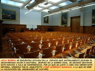 AULA MAGNA SE ENCUENTRA SITUADA EN LA  ESPACIO QUE ANTIGUAMENTE OCUPABA EL DESAPARECIDO SALÓN N DOCTORAL. DESPUES DE LA GUERRA CIVIL, SE DECIDIÓ DESTINAR ESTE ESPACIO A SALA DE CONFERENCIAS, POR LO QUE SE LLEVÓ A CABO UNA IMPORTANTE REFORMA, DIRIGIDA POR EL ARQUITECTO JOSEP DOMÈNECH MANZANA, A LA QUE SE DEBE LA COLOCACIÓN DEL ARRIMADERO DE CASTAÑO