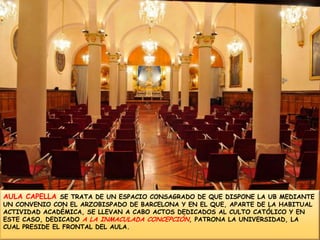 AULA CAPELLA SE TRATA DE UN ESPACIO CONSAGRADO DE QUE DISPONE LA UB MEDIANTE UN CONVENIO CON EL ARZOBISPADO DE BARCELONA Y EN EL QUE, APARTE DE LA HABITUAL ACTIVIDAD ACADÉMICA, SE LLEVAN A CABO ACTOS DEDICADOS AL CULTO CATÓLICO Y EN ESTE CASO, DEDICADO A LA INMACULADA CONCEPCIÓN, PATRONA LA UNIVERSIDAD, LA CUAL PRESIDE EL FRONTAL DEL AULA. 