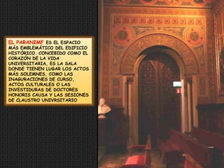 EL PARANIMF ES EL ESPACIO MÁS EMBLEMÁTICO DEL EDIFICIO HISTÒRICO. CONCEBIDO COMO EL CORAZÓN DE LA VIDA UNIVERSITARIA, ES LA SALA DONDE TIENEN LUGAR LOS ACTOS MÁS SOLEMNES, COMO LAS INAGURACIONES DE CURSO, ACTOS CULTURALES O LAS INVESTIDURAS DE DOCTORES HONORIS CAUSA Y LAS SESIONES  DE CLAUSTRO UNIVRSITARIO