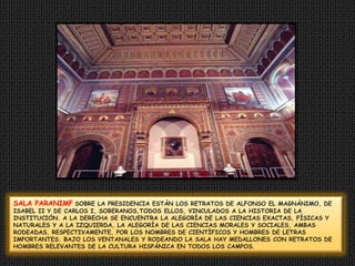 SALA PARANIMFSOBRE LAPRESIDENCIA ESTÁN LOS RETRATOS DE ALFONSO EL MAGNÁNIMO, DE ISABEL II Y DE CARLOS I, SOBERANOS,TODOS ELLOS, VINCULADOS A LA HISTORIADE LA INSTITUCIÓN. A LA DERECHA SE ENCUENTRALA ALEGORÍA DE LAS CIENCIAS EXACTAS, FÍSICAS Y NATURALES Y A LA IZQUIERDA, LA ALEGORÍA DE LASCIENCIAS MORALES Y SOCIALES, AMBAS RODEADAS,RESPECTIVAMENTE, POR LOS NOMBRES DE CIENTÍFICOSY HOMBRES DE LETRAS IMPORTANTES. BAJOLOS VENTANALES Y RODEANDO LA SALA HAY MEDALLONESCON RETRATOS DE HOMBRES RELEVANTESDE LA CULTURA HISPÁNICA EN TODOS LOS CAMPOS.