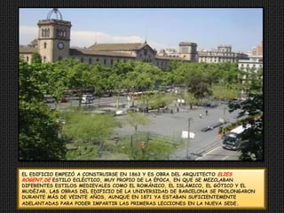 EL EDIFICIO EMPEZÓ A CONSTRUIRSE EN1863 Y ES OBRA DEL ARQUITECTO ELIES ROGENT,DE ESTILO ECLÉCTICO, MUY PROPIO DE LA ÉPOCA,EN QUE SE MEZCLABAN DIFERENTES ESTILOS MEDIEVALESCOMO EL ROMÁNICO, EL ISLÁMICO, ELGÓTICO Y EL MUDÉJAR. LAS OBRAS DEL EDIFICIO DE LA UNIVERSIDAD DEBARCELONA SE PROLONGARON DURANTE MÁS DEVEINTE AÑOS, AUNQUE EN 1871 YA ESTABANSUFICIENTEMENTE ADELANTADAS PARA PODER IMPARTIRLAS PRIMERAS LECCIONES EN LA NUEVA SEDE.