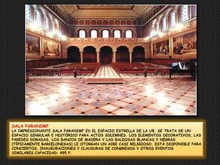 SALA PARANIMFLA IMPRESIONANTE SALA PARANIMF ES EL ESPACIO ESTRELLA DE LA UB. SE TRATA DE UN ESPACIO SINGULAR E HISTÓRICO PARA ACTOS SOLEMNES. LOS ELEMENTOS DECORATIVOS, LAS PAREDES DORADAS, LOS BANCOS DE MADERA Y LAS BALDOSAS BLANCAS Y NEGRAS (TÍPICAMENTE BARCELONESAS) LE OTORGAN UN AIRE CASI RELIGIOSO. ESTÁ DISPONIBLE PARA CONCIERTOS, INAUGURACIONES Y CLAUSURAS DE CONGRESOS Y OTROS EVENTOS SIMILARES.CAPACIDAD: 495 P.