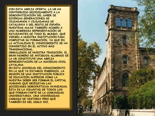 CON ESTA AMPLIA OFERTA, LA UB HA CONTRIBUIDO DECIDIDAMENTE A LA DEMOCRATIZACIÓN DEL SABER DE DIVERSAS GENERACIONES DE CIUDADANOS Y CIUDADANAS DE CATALUNYA Y DEL RESTO DE ESPAÑA. NUESTRAS AULAS TAMBIÉN ACOGEN A UNA NUMEROSA REPRESENTACIÓN DE ESTUDIANTES DE TODO EL MUNDO, QUE VIENEN A NUESTRA INSTITUCIÓN PARA COMPLETAR SU FORMACIÓN, YA QUE EN LA ACTUALIDAD EL CONOCIMIENTO SE HA CONVERTIDO EN EL ACTIVO MÁS TRANSNACIONAL.ORGULLOSOS DE NUESTRA TRADICIÓN, EL GRAN NÚMERO DE ANTIGUOS ALUMNOS DE LA UB CONSTITUYE UNA AMPLIA REPRESENTACIÓN DE LA SOCIEDAD CIVIL CATALANA.EN ESTA SOCIEDAD DEL CONOCIMIENTO EN LA QUE YA ESTAMOS INMERSOS, LA MISIÓN DE UNA INSTITUCIÓN PÚBLICA DE EDUCACIÓN SUPERIOR COMO LA NUESTRA DEBER SER FORMAR EL CAPITAL HUMANO QUE NECESITAN LAS SOCIEDADES DEMOCRÁTICAS AVANZADAS.  ÉSTA ES LA VOLUNTAD DE TODOS LOS QUE FORMAN PARTE DE LA COMUNIDAD UNIVERSITARIA, UNA UNIVERSIDAD CARGADA DE HISTORIA PERO QUE TAMBIÉN ES DEL SIGLO XXI.