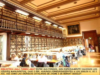 BIBLIOTECA SALA TORRES AMATENTRE SUS FONDOS, SONESPECIALMENTE VALIOSOS LOS CÓDICES MANUSCRITOS,CASI 2.000, ALGUNOS CORRESPONDIENTESA LOS SIGLOS X, XI I XII, ASÍ COMO LAS CRÓNICAS CATALANAS DE JAIME I DE BERNAT DESCLOT