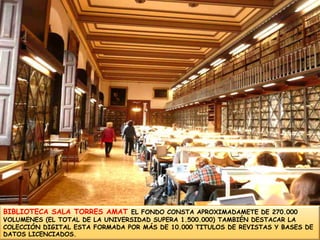 BIBLIOTECA SALA TORRES AMAT EL FONDO CONSTA APROXIMADAMETE DE 270.000 VOLUMENES (EL TOTAL DE LA UNIVERSIDAD SUPERA 1.500.000) TAMBIÉN DESTACAR LA COLECCIÓN DIGITAL ESTA FORMADA POR MÁS DE 10.000 TITULOS DE REVISTAS Y BASES DE DATOS LICENCIADOS.