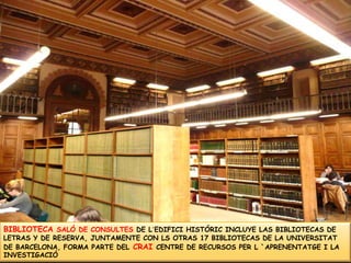 BIBLIOTECA SALÓ DE CONSULTES DE L´EDIFICI HISTÓRIC INCLUYE LAS BIBLIOTECAS DE LETRAS Y DE RESERVA, JUNTAMENTE CON LS OTRAS 17 BIBLIOTECAS DE LA UNIVERSITAT DE BARCELONA, FORMA PARTE DELCRAI CENTRE DE RECURSOS PER L `APRENENTATGE I LA INVESTIGACIÓ
