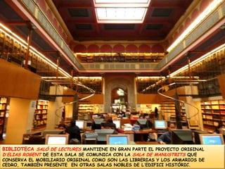 BIBLIOTECA SALÓ DE LECTURES MANTIENE EN GRAN PARTE EL PROYECTO ORIGINAL D´ELIAS ROGENT DE ESTA SALA SE COMUNICA CON LA SALA DE MANUSTRITS QUE CONSERVA EL MOBILIARIO ORIGINAL COMO SON LAS LIBRERIAS Y LOS ARMARIOS DE CEDRO, TAMBIÉN PRESENTE  EN OTRAS SALAS NOBLES DE L´EDIFICI HISTÓRIC.