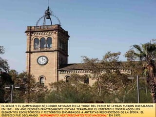 EL RELOJ Y EL CAMPANARIO DE HIERRO SITUADO EN LA TORRE DEL PATIO DE LETRAS FUERON INSTALADOSEN 1881. UN AÑO DESPUÉS PRÁCTICAMENTEESTABA TERMINADO ELEDIFICIO E INSTALADOS LOSELEMENTOS ESCULTÓRICOS Y PICTÓRICOS ENCARGADOSA ARTISTAS RECONOCIDOS DE LA ÉPOCA.EL EDIFICIO FUE DECLARADO “MONUMENTO HISTÓRICOARTÍSTICO NACIONAL” EN 1970.