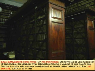 SALA MANUSCRITS FOND ANTIC HAY 946 INCUNABLES, UN CENTENAS DE LOS CUALES NO SE ENCUENTRAN EN NINGUNA OTRA BIBLIOTECA ESTATAL Y ALGUNO DE LOS CUALES SON ÚNICOS. LA PIEZA MÁS ANTIGUA CORRESPONDE AL PRIMER LIBRO IMPRESO A ITÁLIA. DE ORATORE. SUBIACO, 30-9-1465