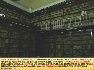 SALA MANUSCRITS FOND ANTIC  IMPRESOS SE DISPONE DE UNOS 150.000 IMPRESOS, EL FONDO DE REVISTAS DE LOS SIGLOS XVII Y XVIII. GRABADOS HAY MÁS 8.000 GRABADOS EN LÁMINAS SUELTAS, 5.392 DE LAS CUALES SON DUPLICADOS ENTREGADOS EL 1887 POR LA BIBLIOTECA NACIONAL DE MADRID. HAY 890 PERGAMINOS PROCEDENTES DE DIVERSOS MONASTERIOS