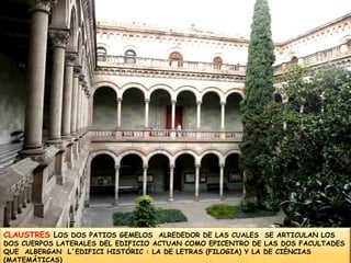 CLAUSTRES LOS DOS PATIOS GEMELOS  ALREDEDOR DE LAS CUALES  SE ARTICULAN LOS DOS CUERPOS LATERALES DEL EDIFICIO ACTUAN COMO EPICENTRO DE LAS DOS FACULTADES QUE  ALBERGAN  L´EDIFICI HISTÓRIC : LA DE LETRAS (FILOGIA) Y LA DE CIÉNCIAS (MATEMÁTICAS)