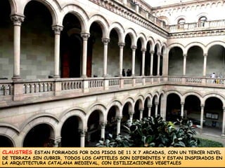 CLAUSTRESESTAN FORMADOS POR DOS PISOS DE 11 X 7 ARCADAS, CON UN TERCER NIVEL DE TERRAZA SIN CUBRIR, TODOS LOS CAPITELES SON DIFERENTES Y ESTAN INSPIRADOS EN LA ARQUITECTURA CATALANA MEDIEVAL, CON ESTILIZACIONES VEGETALES