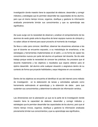 investigación donde maestro tiene la capacidad de elaborar, desarrollar y corregir
métodos y estrategias que le permitan desarrollar las capacidades de los alumno,
pero que al mismo tiempo innove, organice, dosifique y gestione la información
analizada previamente brindar sus conocimientos y que su aprendizaje sea
significativo.

Así pues surge con la necesidad de observar y analizar el comportamiento de los
alumnos de sexto grado ante la disyuntiva de tener equipos nuevos de cómputo y
no saber utilizar el internet para sacar provecho al momento de investigar.
Se lleva a cabo para conocer, identificar, observar las situaciones adversas a las
que el docente se encuentra expuesto, a su metodología de enseñanza, a las
estrategias y herramientas implementadas en el salón, y a la forma de captar los
conocimientos nuevos por parte del alumno al quehacer del docente. Se dio este
trabajo porque existe la necesidad de conocer las prácticas, los procesos que el
docente implementa y los objetivos o resultados que espera obtener para el
óptimo desarrollo del alumno ante cualquier situación o asignatura dentro de su
contexto de forma que proyecte habilidades y sepa integrarse en una sociedad.

Dentro de los objetivos se encuentra el identificar el uso del internet como método
de investigación

en la elaboración de tareas y actividades aplicado como

herramienta estimulando el aprendizaje y la obtención de datos

para que

sustenten sus conocimientos y determinen la selección de información verídica.

Las dimensiones son la planeación ya que es la parte de la investigación donde
maestro tiene la capacidad de elaborar, desarrollar y corregir métodos y
estrategias que le permitan desarrollar las capacidades de los alumno, pero que al
mismo tiempo innove, organice, dosifique y gestione la información analizada
previamente brindar sus conocimientos y que su aprendizaje sea significativo.

 