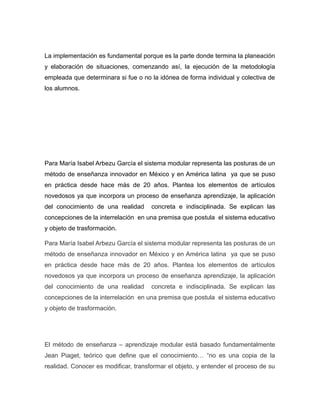 La implementación es fundamental porque es la parte donde termina la planeación
y elaboración de situaciones, comenzando así, la ejecución de la metodología
empleada que determinara si fue o no la idónea de forma individual y colectiva de
los alumnos.

Para María Isabel Arbezu García el sistema modular representa las posturas de un
método de enseñanza innovador en México y en América latina ya que se puso
en práctica desde hace más de 20 años. Plantea los elementos de artículos
novedosos ya que incorpora un proceso de enseñanza aprendizaje, la aplicación
del conocimiento de una realidad

concreta e indisciplinada. Se explican las

concepciones de la interrelación en una premisa que postula el sistema educativo
y objeto de trasformación.
Para María Isabel Arbezu García el sistema modular representa las posturas de un
método de enseñanza innovador en México y en América latina ya que se puso
en práctica desde hace más de 20 años. Plantea los elementos de artículos
novedosos ya que incorpora un proceso de enseñanza aprendizaje, la aplicación
del conocimiento de una realidad

concreta e indisciplinada. Se explican las

concepciones de la interrelación en una premisa que postula el sistema educativo
y objeto de trasformación.

El método de enseñanza – aprendizaje modular está basado fundamentalmente
Jean Piaget, teórico que define que el conocimiento… “no es una copia de la
realidad. Conocer es modificar, transformar el objeto, y entender el proceso de su

 