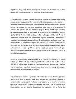 importancia, hay pocos libros recientes en relación a la temática que se haya
editado en castellano en América Latina y en particular en México.

El propósito fue promover distintas formas de reflexión y autoevaluación en los
profesores con las que aprendan a buscar evidencias que documenten los logros y
problemas de su labor profesional como docentes; de tal modo que esta reflexión
les permita realizar los cambios necesarios para mejorar su enseñanza. El
proyecto se sustentó en dos enfoques propios de la metodología cualitativa
complementarios entre sí: la concepción de evaluación comprensiva y participativa
(Stake, 2006); (Schön, 1983; Brubacher, Case y Reagan, 2005). Esta forma de
agrupación permitió que sus integrantes lograran reflexionar, autoevaluar y
coevaluar su práctica y la de sus colegas. El análisis de los resultados mostró que
la reflexión fue un elemento clave para la autoevaluación docente. De acuerdo con
los profesores, la reflexión les sirvió como herramienta de autoevaluación docente
para conocer aciertos y problemas en la enseñanza; como instrumento para
adaptar nuevas formas de evaluación de aprendizajes; como reflexión y mejora de
las prácticas educativas.

Dentro de “Los Criterios para la Mejora de la Práctica Docente” Antonini Zabala

señala que difícilmente se puede mejorar la enseñanza si no se disponen de
indicadores o protocolos estables y fundamentados que permitan reconocer las
buenas prácticas e identificar las estrategias de enseñanza más apropiadas para
la consecución de los objetivos educativos.

Los criterios que utilizaban según este autor tienen que ver los distintos procesos
por los que pasa el docente para poder innovar sus estrategias basadas en
conocimientos previos donde realizaba observaciones y de acuerdo al contexto
donde se desarrolle las diversas situaciones cotidianas. Los indicadores eran
desarrollados por el docente basándose en vivencias, en la forma del

 