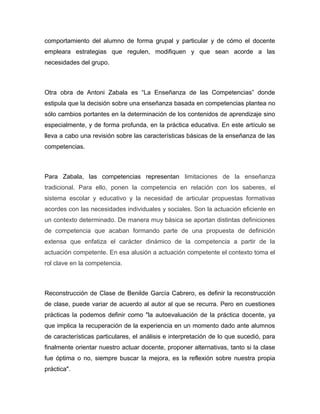 comportamiento del alumno de forma grupal y particular y de cómo el docente
empleara estrategias que regulen, modifiquen y que sean acorde a las
necesidades del grupo.

Otra obra de Antoni Zabala es “La Enseñanza de las Competencias” donde
estipula que la decisión sobre una enseñanza basada en competencias plantea no
sólo cambios portantes en la determinación de los contenidos de aprendizaje sino
especialmente, y de forma profunda, en la práctica educativa. En este artículo se
lleva a cabo una revisión sobre las características básicas de la enseñanza de las
competencias.

Para Zabala, las competencias representan limitaciones de la enseñanza
tradicional. Para ello, ponen la competencia en relación con los saberes, el
sistema escolar y educativo y la necesidad de articular propuestas formativas
acordes con las necesidades individuales y sociales. Son la actuación eficiente en
un contexto determinado. De manera muy básica se aportan distintas definiciones
de competencia que acaban formando parte de una propuesta de definición
extensa que enfatiza el carácter dinámico de la competencia a partir de la
actuación competente. En esa alusión a actuación competente el contexto toma el
rol clave en la competencia.

Reconstrucción de Clase de Benilde García Cabrero, es definir la reconstrucción
de clase, puede variar de acuerdo al autor al que se recurra. Pero en cuestiones
prácticas la podemos definir como "la autoevaluación de la práctica docente, ya
que implica la recuperación de la experiencia en un momento dado ante alumnos
de características particulares, el análisis e interpretación de lo que sucedió, para
finalmente orientar nuestro actuar docente, proponer alternativas, tanto si la clase
fue óptima o no, siempre buscar la mejora, es la reflexión sobre nuestra propia
práctica".

 
