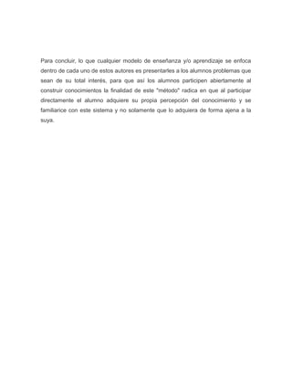 Para concluir, lo que cualquier modelo de enseñanza y/o aprendizaje se enfoca
dentro de cada uno de estos autores es presentarles a los alumnos problemas que
sean de su total interés, para que así los alumnos participen abiertamente al
construir conocimientos la finalidad de este "método" radica en que al participar
directamente el alumno adquiere su propia percepción del conocimiento y se
familiarice con este sistema y no solamente que lo adquiera de forma ajena a la
suya.

 