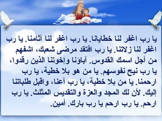 يا رب اغفر لنا خطايانا .  يا رب اغفر لنا آثامنا .  يا رب اغفر لنا زلاتنا .  يا رب افتقد مرضى شعبك، اشفهم من أجل اسمك القدوس .  آباؤنا وإخوتنا الذين رقدوا، يا رب نيح نفوسهم .  يا من هو بلا خطية، يا رب ارحمنا .  يا من بلا خطية، يا رب أعنا، واقبل طلباتنا إليك .  لأن لك المجد والعزة والتقديس المثلث .  يا رب ارحم .  يا رب ارحم يا رب بارك .  أمين . 