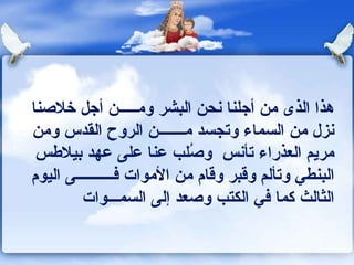 هذا الذى من أجلنا نحن البشر وم ـــــ ن أجل خلاصنا نزل من السماء وتجسد م ـــــــ ن الروح القدس ومن مريم العذراء تأنس   وصُلب عنا على عهد بيلاطس البنطي وتألم وقبر وقام من الأموات ف ــــــــــ ى اليوم الثالث كما في الكتب   وصعد إلى السمـــ وات 