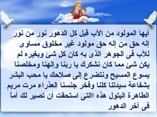 أيها المولود من الآب قبل كل الدهور نور من نور إله حق من إله حق مولود غير مخلوق مساوى للآب فى الجوهر الذى به كان كل شئ وبغيره لم يكن شئ مما كان نشكرك يا ربنا وإلهنا ومخلصنا يسوع المسيح ونتضرع إلى صلاحك يا محب البشر بشفاعة سيدتنا كلنا وفخر جنسنا العذراء مرت مريم الطاهرة البتول هذه االتى استحقت أن تصير لك أماً فى آخر الدهور 