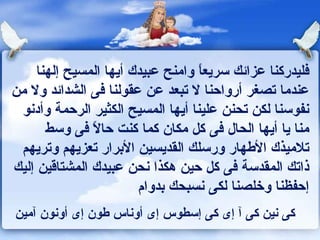 فليدركنا عزائك سريعاً وامنح عبيدك أيها المسيح إلهنا عندما تصغر أرواحنا لا تبعد عن عقولنا فى الشدائد ولا من نفوسنا لكن تحنن علينا أيها المسيح الكثير الرحمة وأدنو منا يا أيها الحال فى كل مكان كما كنت حالاً فى وسط تلاميذك الأطهار ورسلك القديسين الأبرار تعزيهم وتريهم ذاتك المقدسة فى كل حين هكذا نحن عبيدك المشتاقين إليك إحفظنا وخلصنا لكى نسبحك بدوام  كى نين كى آ إى كى إسطوس إى أوناس طون إى أونون آمين  
